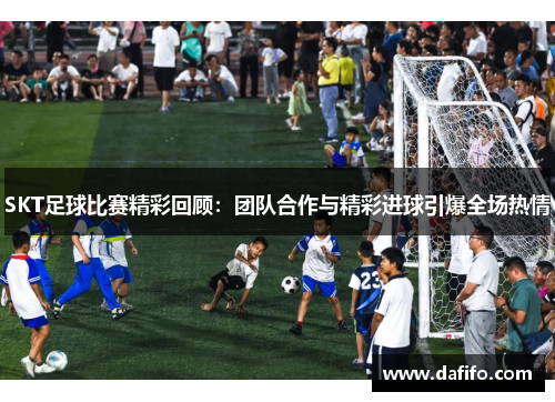 SKT足球比赛精彩回顾：团队合作与精彩进球引爆全场热情