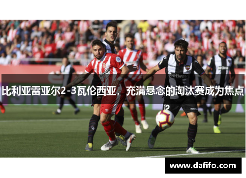比利亚雷亚尔2-3瓦伦西亚，充满悬念的淘汰赛成为焦点