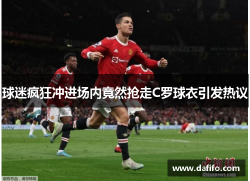 球迷疯狂冲进场内竟然抢走C罗球衣引发热议
