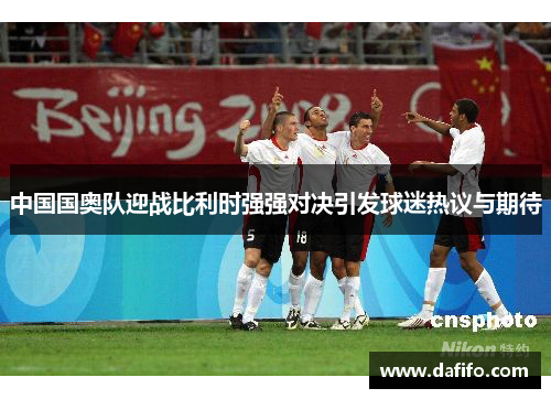 中国国奥队迎战比利时强强对决引发球迷热议与期待